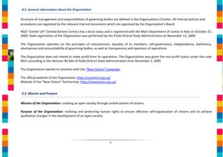2.1. General information about the Organization

Structure of management and responsibilities of governing bodies are defined in the Organization’s Charter. All internal policies and
procedures are regulated by the relevant internal documents which are approved by the Organization’s Board.

NGO "Center UA" (United Actions Center) has a local status and is registered with the Main Department of Justice in Kiev on October 23,
2009. State registration of the Organization was performed by the Podol District State Administration on November 12, 2009.

The Organization operates on the principles of voluntariness, equality of its members, self-governance, independence, lawfulness,
electiveness and accountability of governing bodies, as well as transparency and openness of operations.

The Organization does not intend to make profit from its operations. The Organizations was given the non-profit status under the code
0011 according to the decision № 644 of Podol District State Administration from December 1, 2009

The Organization started its activities with the “New Citizen” Campaign.

The official website of the Organization: http://uacentre.org.ua/
Website of the “New Citizen” Partnership: http://newcitizen.org.ua/


2.2. Mission and Purpose

Mission of the Organization: creating an open society through united actions of citizens.

Purpose of the Organization: realizing and protecting human rights to ensure effective self-organization of citizens and to achieve
qualitative changes in the development of an open society.




                                                                3
 