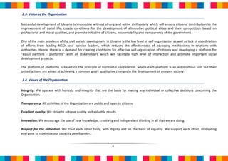 2.3. Vision of the Organization

Successful development of Ukraine is impossible without strong and active civil society which will ensure citizens’ contribution to the
improvement of social life, create conditions for the development of alternative political elites and their competition based on
professional and moral qualities, and promote initiative of citizens, accountability and transparency of the government

One of the main problems of the civil society development in Ukraine is the low level of self-organization as well as lack of coordination
of efforts from leading NGOs and opinion leaders, which reduces the effectiveness of advocacy mechanisms in relations with
authorities. Hence, there is a demand for creating conditions for effective self-organization of citizens and developing a platform for
"equal partners - platforms" with all stakeholders which will facilitate high level of interaction and promote important social
development projects.

The platform of platforms is based on the principle of horizontal cooperation, where each platform is an autonomous unit but their
united actions are aimed at achieving a common goal - qualitative changes in the development of an open society.

2.4. Values of the Organization

Integrity. We operate with honesty and integrity that are the basis for making any individual or collective decisions concerning the
Organization.

Transparency. All activities of the Organization are public and open to citizens.

Excellent quality. We strive to achieve quality and valuable results.

Innovation. We encourage the use of new knowledge, creativity and independent thinking in all that we are doing.

Respect for the individual. We treat each other fairly, with dignity and on the basis of equality. We support each other, motivating
everyone to maximize our capacity development.


                                                                 4
 