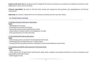 Respect to the Center UA. We recognize that the strength of the Center UA is based on our collective and individual commitment to the
Organization’s vision, mission and values.

Financial responsibility. We work on the basis fiscal honesty and transparency that promotes cost competitiveness and financial
responsibility.

Objectivity. Our activity is independent from the influence of political, economic and other factors.

2.5. Activity Priorities and Goals

1. Freedom of speech and access to information.
Goals:
- Fighting against censorship.
- Promoting access to public information.
- Monitoring compliance with standards of journalism.
- Implementation of public television and deregulation of media.
- Ensuring transparency of media ownership.

2. Forming demand for high quality politics.
Goals:
- Determining by citizens priorities for the development of the state.
- Conducting public and expert discussion in policy-making.
- Increased civil society activity (education, mobilization, communication between communities).

3. Increasing accountability and transparency of the government.
Goals:
- Advocating reforms.
- Public control over the government (informing the public about compliance and existing mechanisms to ensure transparency and
accountability of the government).
- Optimizing governance.

                                                                 5
 