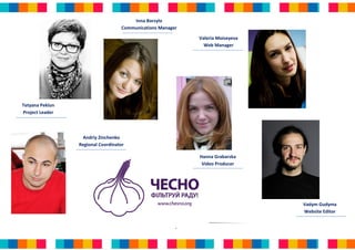 Inna Borzylo
                                   Communications Manager

                                                            Valeria Moiseyeva
                                                              Web Manager




Tetyana Peklun
Project Leader



                  Andriy Zinchenko
                 Regional Coordinator

                                                            Hanna Grabarska
                                                             Video Producer




                                                                                Vadym Gudyma
                                                                                Website Editor


                                                        8
 