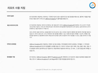 copyright  (C)  Rinaso?,  Inc.  all  rights  reserved.
리포트 사용 지침
측정 데이터의 한계
저작권 보호방침
정보활용 지침
UBhind Analytics에서 제공하는 컨텐츠 및 정보 일체는 저작권법에 의하여 보호받는 저작물로 그 저작권은
UBhind Analytics에 있으며 동법률의 보호를 받습니다. 따라서 사전승낙 없이 복제, 전송, 출판, 배포, 방송 기
타 방법에 의하여 영리목적으로 이용하거나 제3자에게 이용하게 하여서는 안 되며, 그 경우 동법규에 저촉될 수
있습니다.
본 리포트는 UBhind Analytics 홈페이지(ubhind.com)에 게재되며, 본 리포트의 내용 중 일부를 인용할 경우
에는 반드시 ‘UBhind Analytics의 UA Report에서 인용’하였음을 밝혀야 합니다.
데이터 출처
본 리포트에서 제공하는 데이터는 17만명 이상의 표본 사용자의 앱 사용 정보를 바탕으로, 통계적 기법을 적용
한 앱 사용성 분석 서비스인 UBhind Analytics가 출처임을 밝힙니다.
본 리포트에서 제공하는 데이터 및 컨텐츠는 앱 사용성 분석 서비스(UBhind Analytics)를 운영하는 리나소프트가 작성한
것으로 특정 기업이나 서비스와 이해 관계 없이 자체 데이터 분석을 통해 작성되었으며, 분석 결과는 실제 데이터와 오차가
존재한다는 점을 유념하시기 바랍니다.
또한, 분석에 사용된 데이터는 표본을 통해 국내 안드로이드 OS 스마트폰 이용자의 행태에 대한 통계적 추정치를 제공하고
있습니다. 따라서 표본 오차 그리고 추정치와 다른 결과를 초래할 수 있는 다양한 변수들이 존재할 수 있으며, 연령별 사용
분포를 비롯하여 인구통계학적 데이터 측정 방식의 한계로 인해 조사결과의 차이가 발생할 수 있다는 점을 유의하시기 바랍
니다.
 