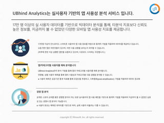 copyright  (C)  Rinaso?,  Inc.  all  rights  reserved.
UBhind Analytics는 실사용자 기반의 앱 사용성 분석 서비스 입니다.
17만 명 이상의 실 사용자 데이터를 기반으로 빅데이터 분석을 통해, 타분석 지표보다 신뢰도
높은 정보를, 지금까지 볼 수 없었던 다양한 모바일 앱 사용성 지표를 제공합니다.
17만명 이상의 안드로이드 스마트폰 사용자의 앱 사용 정보를 바탕으로 통계적 기법을 적용하여 데이터를 제공하고 있습니다.
요즘 핫한 앱은 어떤것들이 있으며, 어떤 사용 성향을 보이는지 파악할 수 있습니다.
(하루에 한번 이상 실행한 앱만을 포함하고 있으며, 다운로드 수치와는 무관합니다.)
UBhind Analytics만의 분석 기법을 통해 앱과 카테고리별 사용자를 예측 분석합니다. 
연령별, 성별 사용자 예측을 통해 앱의 사용성과 카테고리별 사용 성향을 분석할 수 있습니다.
※ 사용자 예측은 공공기관 통계 자료를 통해 모집단을 추정하고, 사후층화(post-stratiﬁcation) 기법을 적용하여 데이터 정규화
앱/카테고리별 사용자를 예측 분석합니다
공개된 스토어 순위를 통한 경쟁앱 분석이 아닌 표본 실사용자의 앱 사용 패턴을 기반으로 통계적 기법을 적용하여 지금까지 볼 수 없었던 실효
성 있는 경쟁사 앱 분석이 가능합니다.
※ 사용자 분포는 예측된 데이터를 기반으로 하며, 실제 사용자 비율과는 다를 수 있습니다.
경쟁 앱 분석 
 