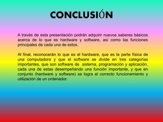 CONCLUSIÓN
A través de esta presentación podrán adquirir nuevos saberes básicos
acerca de lo que es hardware y software, así como las funciones
principales de cada una de estos.
Al final, reconocerán lo que es el hardware, que es la parte física de
una computadora y que el software se divide en tres categorías
importantes, que son software de sistema, programación y aplicación,
cada una de estas desempeñando una función importante, y que en
conjunto (hardware y software) se logra el correcto funcionamiento y
utilización de un ordenador.
 
