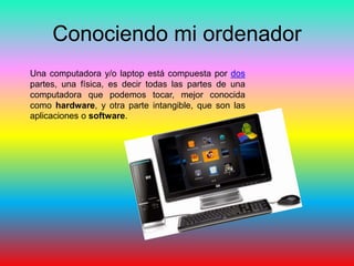 Conociendo mi ordenador
Una computadora y/o laptop está compuesta por dos
partes, una física, es decir todas las partes de una
computadora que podemos tocar, mejor conocida
como hardware, y otra parte intangible, que son las
aplicaciones o software.
 