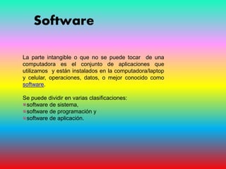 Software
La parte intangible o que no se puede tocar de una
computadora es el conjunto de aplicaciones que
utilizamos y están instalados en la computadora/laptop
y celular, operaciones, datos, o mejor conocido como
software.
Se puede dividir en varias clasificaciones:
software de sistema,
software de programación y
software de aplicación.
 