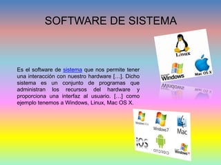 SOFTWARE DE SISTEMA
Es el software de sistema que nos permite tener
una interacción con nuestro hardware […]. Dicho
sistema es un conjunto de programas que
administran los recursos del hardware y
proporciona una interfaz al usuario. […] como
ejemplo tenemos a Windows, Linux, Mac OS X.
 