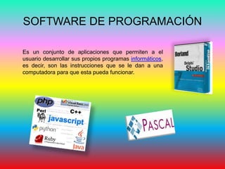 SOFTWARE DE PROGRAMACIÓN
Es un conjunto de aplicaciones que permiten a el
usuario desarrollar sus propios programas informáticos,
es decir, son las instrucciones que se le dan a una
computadora para que esta pueda funcionar.
 