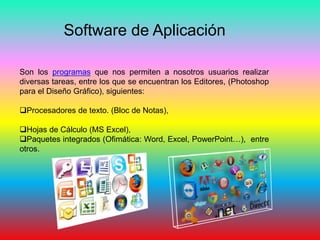 Software de Aplicación
Son los programas que nos permiten a nosotros usuarios realizar
diversas tareas, entre los que se encuentran los Editores, (Photoshop
para el Diseño Gráfico), siguientes:
Procesadores de texto. (Bloc de Notas),
Hojas de Cálculo (MS Excel),
Paquetes integrados (Ofimática: Word, Excel, PowerPoint…), entre
otros.
 