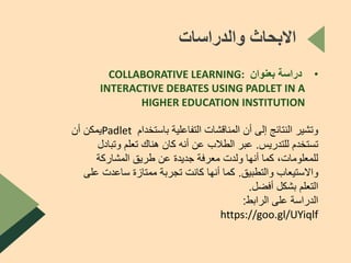 ‫والدراسات‬ ‫االبحاث‬
•‫بعنوان‬ ‫دراسة‬COLLABORATIVE LEARNING:
INTERACTIVE DEBATES USING PADLET IN A
HIGHER EDUCATION INSTITUTION
‫باستخدام‬ ‫التفاعلية‬ ‫المناقشات‬ ‫أن‬ ‫إلى‬ ‫النتائج‬ ‫وتشير‬Padlet‫أن‬ ‫يمكن‬
‫للتدريس‬ ‫تستخدم‬.‫وتباد‬ ‫تعلم‬ ‫هناك‬ ‫كان‬ ‫أنه‬ ‫عن‬ ‫الطالب‬ ‫عبر‬‫ل‬
‫المشاركة‬ ‫طريق‬ ‫عن‬ ‫جديدة‬ ‫معرفة‬ ‫ولدت‬ ‫أنها‬ ‫كما‬ ،‫للمعلومات‬
‫والتطبيق‬ ‫واالستيعاب‬.‫ع‬ ‫ساعدت‬ ‫ممتازة‬ ‫تجربة‬ ‫كانت‬ ‫أنها‬ ‫كما‬‫لى‬
‫أفضل‬ ‫بشكل‬ ‫التعلم‬.
‫الرابط‬ ‫على‬ ‫الدراسة‬:
https://goo.gl/UYiqlf
 
