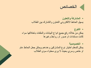 ‫الخصائص‬
•‫والتعاون‬ ‫المشاركة‬
‫الطالب‬ ‫بين‬ ‫والتشارك‬ ‫التعاون‬ ‫االلكتروني‬ ‫الحائط‬ ‫يسهل‬
•‫التنوع‬
‫باختالفها‬ ‫والملفات‬ ‫البيانات‬ ‫انواع‬ ‫جميع‬ ‫رفع‬ ‫خالله‬ ‫من‬ ‫يمكن‬‫سواء‬
‫وغيرها‬ ‫روابط‬ ‫او‬ ‫صور‬ ‫او‬ ‫مستندات‬ ‫كانت‬
•‫الخصوصية‬
‫الحائط‬ ‫جعل‬ ‫ويمكن‬ ‫وعددهم‬ ‫المشاركين‬ ‫نوع‬ ‫اختيار‬ ‫للمعلم‬ ‫يمكن‬‫عام‬
‫الطالب‬ ‫سوى‬ ‫محتواه‬ ‫يرى‬ ‫ال‬ ‫بحيث‬ ‫وسري‬ ‫خاص‬ ‫او‬
 
