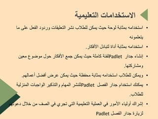 •‫ع‬ ‫الفعل‬ ‫وردود‬ ‫التعليقات‬ ‫نشر‬ ‫للطالب‬ ‫يمكن‬ ‫حيث‬ ‫لوحة‬ ‫بمثابة‬ ‫استخدامه‬‫ما‬ ‫لى‬
‫يتعلمونه‬
•‫األفكار‬ ‫لتبادل‬ ‫أداة‬ ‫بمثابة‬ ‫استخدامه‬.
•‫إنشاء‬‫جدار‬Padlet‫معين‬ ‫موضوع‬ ‫حول‬ ‫األفكار‬ ‫جمع‬ ‫يمكن‬ ‫حيث‬ ‫كاملة‬ ‫لفئة‬
‫ومشاركتها‬.
•‫أعمالهم‬ ‫أفضل‬ ‫عرض‬ ‫يمكن‬ ‫حيث‬ ‫محفظة‬ ‫بمثابة‬ ‫استخدامه‬ ‫للطالب‬ ‫ويمكن‬.
•‫الفصل‬ ‫جدار‬ ‫استخدام‬ ‫يمكنك‬Padlet‫المنزلية‬ ‫الواجبات‬ ‫والتذكير‬ ‫المهام‬ ‫للنشر‬
‫للطالب‬.
•‫خال‬ ‫من‬ ‫الصف‬ ‫في‬ ‫تجري‬ ‫التي‬ ‫التعليمية‬ ‫العملية‬ ‫في‬ ‫األمور‬ ‫أولياء‬ ‫إشراك‬‫دعوتهم‬ ‫ل‬
‫الفصل‬ ‫جدار‬ ‫لزيارة‬Padlet
‫التعليمية‬ ‫االستخدامات‬
 