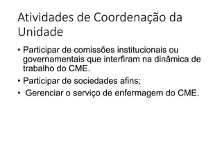 Atividades de Coordenação da
Unidade
• Participar de comissões institucionais ou
governamentais que interfiram na dinâmica de
trabalho do CME.
• Participar de sociedades afins;
• Gerenciar o serviço de enfermagem do CME.
 