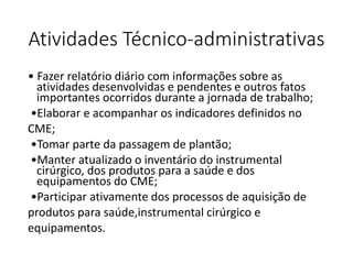 Atividades Técnico-administrativas
• Fazer relatório diário com informações sobre as
atividades desenvolvidas e pendentes e outros fatos
importantes ocorridos durante a jornada de trabalho;
•Elaborar e acompanhar os indicadores definidos no
CME;
•Tomar parte da passagem de plantão;
•Manter atualizado o inventário do instrumental
cirúrgico, dos produtos para a saúde e dos
equipamentos do CME;
•Participar ativamente dos processos de aquisição de
produtos para saúde,instrumental cirúrgico e
equipamentos.
 