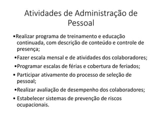 Atividades de Administração de
Pessoal
•Realizar programa de treinamento e educação
continuada, com descrição de conteúdo e controle de
presença;
•Fazer escala mensal e de atividades dos colaboradores;
•Programar escalas de férias e cobertura de feriados;
• Participar ativamente do processo de seleção de
pessoal;
•Realizar avaliação de desempenho dos colaboradores;
• Estabelecer sistemas de prevenção de riscos
ocupacionais.
 