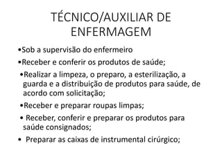 TÉCNICO/AUXILIAR DE
ENFERMAGEM
•Sob a supervisão do enfermeiro
•Receber e conferir os produtos de saúde;
•Realizar a limpeza, o preparo, a esterilização, a
guarda e a distribuição de produtos para saúde, de
acordo com solicitação;
•Receber e preparar roupas limpas;
• Receber, conferir e preparar os produtos para
saúde consignados;
• Preparar as caixas de instrumental cirúrgico;
 