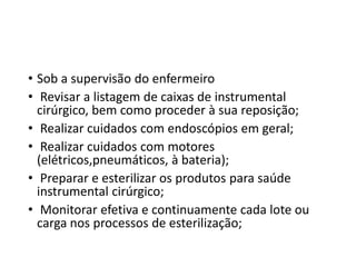 • Sob a supervisão do enfermeiro
• Revisar a listagem de caixas de instrumental
cirúrgico, bem como proceder à sua reposição;
• Realizar cuidados com endoscópios em geral;
• Realizar cuidados com motores
(elétricos,pneumáticos, à bateria);
• Preparar e esterilizar os produtos para saúde
instrumental cirúrgico;
• Monitorar efetiva e continuamente cada lote ou
carga nos processos de esterilização;
 