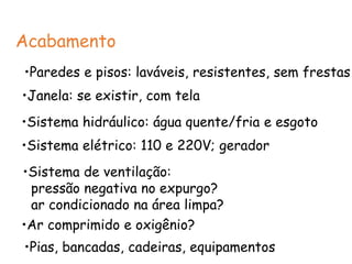 Acabamento
•Paredes e pisos: laváveis, resistentes, sem frestas
•Janela: se existir, com tela
•Sistema hidráulico: água quente/fria e esgoto
•Sistema elétrico: 110 e 220V; gerador
•Sistema de ventilação:
pressão negativa no expurgo?
ar condicionado na área limpa?
•Ar comprimido e oxigênio?
•Pias, bancadas, cadeiras, equipamentos
 