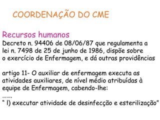COORDENAÇÃO DO CME
Recursos humanos
Decreto n. 94406 de 08/06/87 que regulamenta a
lei n. 7498 de 25 de junho de 1986, dispõe sobre
o exercício de Enfermagem, e dá outras providências
artigo 11- O auxiliar de enfermagem executa as
atividades auxiliares, de nível médio atribuídas à
equipe de Enfermagem, cabendo-lhe:
…….
“ l) executar atividade de desinfecção e esterilização”
 
