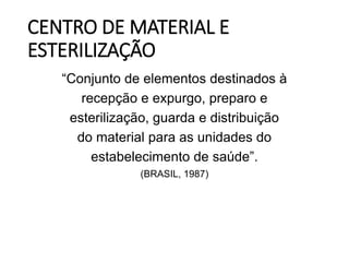CENTRO DE MATERIAL E
ESTERILIZAÇÃO
“Conjunto de elementos destinados à
recepção e expurgo, preparo e
esterilização, guarda e distribuição
do material para as unidades do
estabelecimento de saúde”.
(BRASIL, 1987)
 
