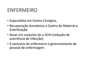 ENFERMEIRO
• Especialista em Centro Cirúrgico,
• Recuperação Anestésica e Centro de Material e
Esterilização
• Atuar em conjunto do o SCIH (redução de
ocorrência de infecção)
• É exclusivo do enfermeiro o gerenciamento de
pessoal de enfermagem
 