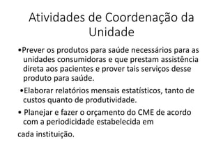 Atividades de Coordenação da
Unidade
•Prever os produtos para saúde necessários para as
unidades consumidoras e que prestam assistência
direta aos pacientes e prover tais serviços desse
produto para saúde.
•Elaborar relatórios mensais estatísticos, tanto de
custos quanto de produtividade.
• Planejar e fazer o orçamento do CME de acordo
com a periodicidade estabelecida em
cada instituição.
 