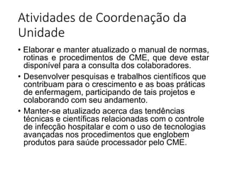 Atividades de Coordenação da
Unidade
• Elaborar e manter atualizado o manual de normas,
rotinas e procedimentos de CME, que deve estar
disponível para a consulta dos colaboradores.
• Desenvolver pesquisas e trabalhos científicos que
contribuam para o crescimento e as boas práticas
de enfermagem, participando de tais projetos e
colaborando com seu andamento.
• Manter-se atualizado acerca das tendências
técnicas e científicas relacionadas com o controle
de infecção hospitalar e com o uso de tecnologias
avançadas nos procedimentos que englobem
produtos para saúde processador pelo CME.
 