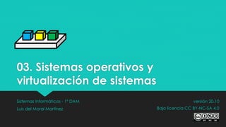 03. Sistemas operativos y
virtualización de sistemas
Sistemas Informáticos - 1º DAM
Luis del Moral Martínez
versión 20.10
Bajo licencia CC BY-NC-SA 4.0
 