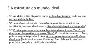 3 A estrutura do mundo ideal
• 3.1 As ideias estão dispostas numa ordem hierárquica tendo no seu
vértice a ideia de Bem
• “O bem não é substância ou essência, mas firma-se acima da
substância, transcendendo-a em dignidade hierárquica e em poder.”
• 3.2 O princípio supremo que na República denomina-se “Bem” nas
doutrinas não escritas chama-se “Uno”. O Uno sintetiza em si o Bem,
pois tudo quanto produz é bem. Ao uno se contrapunha a Díade ou
dualidade (indeterminado ou ilimitado). Da colaboração dos dois
princípios procede a totalidade das ideias.
 