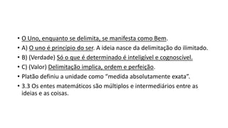 • O Uno, enquanto se delimita, se manifesta como Bem.
• A) O uno é princípio do ser. A ideia nasce da delimitação do ilimitado.
• B) (Verdade) Só o que é determinado é inteligível e cognoscível.
• C) (Valor) Delimitação implica, ordem e perfeição.
• Platão definiu a unidade como “medida absolutamente exata”.
• 3.3 Os entes matemáticos são múltiplos e intermediários entre as
ideias e as coisas.
 