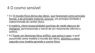 4 O cosmo sensível
• 4.1 O mundo físico deriva das ideias, que funcionam como princípio
formal, e do princípio material, sensível, um princípio ilimitado e
indeterminado de caráter físico.
• A matéria, chora (espacialidade) participa de modo obscuro do
inteligível, permanecendo a mercê de um movimento informe e
caótico.
• 4.2 Existe um Demiurgo Deus-artífice, que pensa e quer, o qual
assumindo como modelo o mundo das ideias, plasmou a chora
segundo esse modelo gerando o cosmo físico.
 
