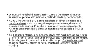 • O mundo inteligível é eterno assim como o Demiurgo. O mundo
sensível foi gerado pelo artífice a partir do modelo, por bondade.
• 4.3 O Demiurgo realizou a obra mais bela possível, animado pelo
desejo de bem, o mal e o negativo que permanecem, devem-se à
espacialidade caótica. Concebe o mundo como vivo e inteligente.
Além de um corpo possui alma. O mundo é uma espécie de “Deus
visível”.
• 4.4 Enquanto eterno, o mundo inteligível está na dimensão do é, sem
o “era” e sem o “será”. O mundo sensível está na dimensão do tempo.
Antes da geração do mundo não existia tempo. O mundo sensível
torna-se “cosmo”, ordem perfeita, triunfo do inteligível sobre a
matéria.
 