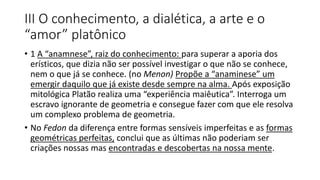 III O conhecimento, a dialética, a arte e o
“amor” platônico
• 1 A “anamnese”, raiz do conhecimento: para superar a aporia dos
erísticos, que dizia não ser possível investigar o que não se conhece,
nem o que já se conhece. (no Menon) Propõe a “anaminese” um
emergir daquilo que já existe desde sempre na alma. Após exposição
mitológica Platão realiza uma “experiência maiêutica”. Interroga um
escravo ignorante de geometria e consegue fazer com que ele resolva
um complexo problema de geometria.
• No Fedon da diferença entre formas sensíveis imperfeitas e as formas
geométricas perfeitas, conclui que as últimas não poderiam ser
criações nossas mas encontradas e descobertas na nossa mente.
 