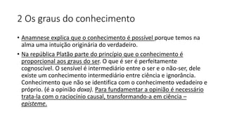 2 Os graus do conhecimento
• Anamnese explica que o conhecimento é possível porque temos na
alma uma intuição originária do verdadeiro.
• Na república Platão parte do princípio que o conhecimento é
proporcional aos graus do ser. O que é ser é perfeitamente
cognoscível. O sensível é intermediário entre o ser e o não-ser, dele
existe um conhecimento intermediário entre ciência e ignorância.
Conhecimento que não se identifica com o conhecimento vedadeiro e
próprio. (é a opinião doxa). Para fundamentar a opinião é necessário
trata-la com o raciocínio causal, transformando-a em ciência –
episteme.
 