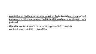 • A opinião se divide em simples imaginação (eikasía) e crença (pístis),
enquanto a ciência em intermediária (diánoia) e em intelecção pura
(nóesis).
• Dianóia, conhecimento matemático-geométrico. Noésis,
conhecimento dialético das idéias.
 