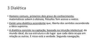 3 Dialética
• Homens comuns, primeiros dois graus do conhecimento,
matemáticos sobem à diánoia, filósofos Tem acesso a noésis.
• Existe uma dialética ascendente que, liberta dos sentidos ascendendo
a ideia suprema.
• A dialética consiste na captação, baseada na intuição intelectual, do
mundo ideal, da sua estrutura e do lugar que cada ideia ocupa em
relação as outras. E nisso está a verdade. Segunda navegação.
 