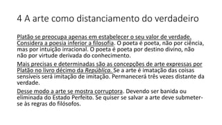 4 A arte como distanciamento do verdadeiro
Platão se preocupa apenas em estabelecer o seu valor de verdade.
Considera a poesia inferior a filosofia. O poeta é poeta, não por ciência,
mas por intuição irracional. O poeta é poeta por destino divino, não
não por virtude derivada do conhecimento.
Mais precisas e determinadas são as concepções de arte expressas por
Platão no livro décimo da República. Se a arte é imatação das coisas
sensíveis será imitação de imitação. Permanecerá três vezes distante da
verdade.
Desse modo a arte se mostra corruptora. Devendo ser banida ou
eliminada do Estado Perfeito. Se quiser se salvar a arte deve submeter-
se às regras do filósofos.
 
