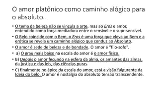 O amor platônico como caminho alógico para
o absoluto.
• O tema da beleza não se vincula a arte, mas ao Eros e amor,
entendido como força mediadora entre o sensível e o supr-sensível.
• O Belo coincide com o Bem, o Eros é uma força que eleva ao Bem e a
erótica se revela um caminho alógico que conduz ao Absoluto.
• O amor é sede de beleza e de bondade. O amor é “filo-sofo”.
• a) O grau mais baixo na escala do amor é o amor físico.
• B) Depois o amor fecundo na esfera da alma, os amantes das almas,
da justiça e das leis, das ciências puras.
• C) finalmente no ápice da escala do amor, está a visão fulgurante da
Ideia do belo. O amor é nostalgia do absoluto tensão transcendente.
 