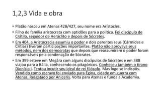 1,2,3 Vida e obra
• Platão nasceu em Atenas 428/427, seu nome era Arístocles.
• Filho de família aristocrata com aptidões para a política. Foi discípulo de
Crátilo, seguidor de Heráclito e depois de Sócrates.
• Em 404, a Aristocracia assumiu o poder e dois parentes seus (Cármides e
Crítias) tiveram participações importantes. Platão não aprovava seus
métodos, nem dos democratas que depois que reassumiram o poder foram
responsáveis pela condenação de Sócrates.
• Em 399 esteve em Megára com alguns discípulos de Sócrates e em 388
viajou para a Itália, conhecendo os pitagóricos. Conheceu também o tirano
Dionísio I. Tentou incutir seu ideal de rei filósofo. Mas logo se indispôs.
Vendido como escravo foi enviado para Égina, cidade em guerra com
Atenas. Resgatado por Aniceris. Volta para Atenas e funda a Academia.
 