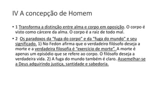 IV A concepção de Homem
• 1 Transforma a distinção entre alma e corpo em oposição. O corpo é
visto como cárcere da alma. O corpo é a raiz de todo mal.
• 2 Os paradoxos da “fuga do corpo” e da “fuga do mundo” e seu
significado. 1) No Fedon afirma que o verdadeiro filósofo deseja a
morte e a verdadeira filosofia é “exercício de morte”. A morte é
apenas um episódio que se refere ao corpo. O filósofo deseja a
verdadeira vida. 2) A fuga do mundo também é claro. Assemelhar-se
a Deus adquirindo justiça, santidade e sabedoria.
 