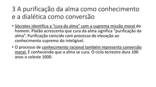 3 A purificação da alma como conhecimento
e a dialética como conversão
• Sócrates identifica a “cura da alma” com a suprema missão moral do
homem. Platão acrescenta que cura da alma significa “purificação da
alma”. Purificação coincide com processo de elevação ao
conhecimento supremo do inteligível.
• O processo de conhecimento racional também representa conversão
moral. É conhecendo que a alma se cura. O ciclo terrestre dura 100
anos o celeste 1000.
 