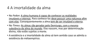 4 A imortalidade da alma
• No Fedon: A alma humana é capaz de conhecer as realidades
imutáveis e eternas. Para conhece-las deve possuir uma natureza afim
com elas. Consequentemente a alma tem de ser imutável e eterna.
• No Timeu: As almas são geradas pelo Demiurgo, com a mesma
substância da alma do mundo. Elas nascem, mas por determinação
divina, não estão sujeitas a morte.
• A existência e a imortalidade da alma só tem sentido caso se admita a
existência do métaempírico.
 
