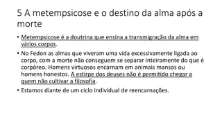 5 A metempsicose e o destino da alma após a
morte
• Metempsicose é a doutrina que ensina a transmigração da alma em
vários corpos.
• No Fedon as almas que viveram uma vida excessivamente ligada ao
corpo, com a morte não conseguem se separar inteiramente do que é
corpóreo. Homens virtuosos encarnam em animais mansos ou
homens honestos. A estirpe dos deuses não é permitido chegar a
quem não cultivar a filosofia.
• Estamos diante de um ciclo individual de reencarnações.
 