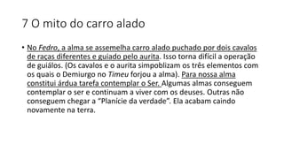 7 O mito do carro alado
• No Fedro, a alma se assemelha carro alado puchado por dois cavalos
de raças diferentes e guiado pelo aurita. Isso torna difícil a operação
de guiálos. (Os cavalos e o aurita simpoblizam os três elementos com
os quais o Demiurgo no Timeu forjou a alma). Para nossa alma
constitui árdua tarefa contemplar o Ser. Algumas almas conseguem
contemplar o ser e continuam a viver com os deuses. Outras não
conseguem chegar a “Planície da verdade”. Ela acabam caindo
novamente na terra.
 