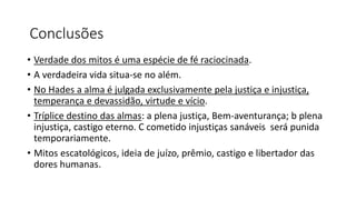 Conclusões
• Verdade dos mitos é uma espécie de fé raciocinada.
• A verdadeira vida situa-se no além.
• No Hades a alma é julgada exclusivamente pela justiça e injustiça,
temperança e devassidão, virtude e vício.
• Tríplice destino das almas: a plena justiça, Bem-aventurança; b plena
injustiça, castigo eterno. C cometido injustiças sanáveis será punida
temporariamente.
• Mitos escatológicos, ideia de juízo, prêmio, castigo e libertador das
dores humanas.
 