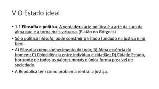 V O Estado ideal
• 1.1 Filosofia e política. A verdadeira arte política é a arte da cura da
alma que e a torna mais virtuosa. (Platão no Górgeas)
• Só o político filósofo, pode construir o Estado fundado na justiça e no
bem.
• A) Filosofia como conhecimento do todo; B) Alma essência do
homem; C) Coincidência entre indivíduo e cidadão; D) Cidade Estado,
horizonte de todos os valores morais e única forma possível de
sociedade.
• A República tem como problema central a justiça.
 