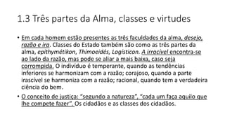 1.3 Três partes da Alma, classes e virtudes
• Em cada homem estão presentes as três faculdades da alma, desejo,
razão e ira. Classes do Estado também são como as três partes da
alma, epithymétikon, Thimoeidés, Logísticon. A irracível encontra-se
ao lado da razão, mas pode se aliar a mais baixa, caso seja
corrompida. O indivíduo é temperante, quando as tendências
inferiores se harmonizam com a razão; corajoso, quando a parte
irascível se harmoniza com a razão; racional, quando tem a verdadeira
ciência do bem.
• O conceito de justiça: “segundo a natureza”, “cada um faça aquilo que
lhe compete fazer”. Os cidadãos e as classes dos cidadãos.
 