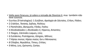 • Volta para Siracusa, já sobre o reinado de Dionísio II, mas também não
teve sucesso.
• Escritos (9 tetralogias): 1 Eutifron, Apologia de Sócrates, Críton, Fédon;
• 2 Crátilon, Teeteto, Sofista, Político;
• 3 Pamênides, Banqueto, Filebo, Fedro;
• 4 Alcebiabiades I, Alcebiades II, Hiparco, Amantes;
• 5 Teages, Cármides Laques, Lísis;
• 6 Eutidemo, Protrágoras, Górgias, Mênon;
• 7 Hípias menor, Hípias maior, Íon e Menexeno;
• 8 Clitofon, República, Timeu, Critias;
• 9 Mino, Leis, Epinomis, Cartas.
 