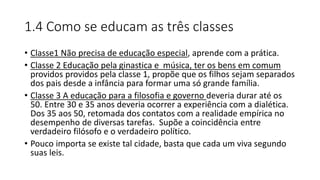 1.4 Como se educam as três classes
• Classe1 Não precisa de educação especial, aprende com a prática.
• Classe 2 Educação pela ginastica e música, ter os bens em comum
providos providos pela classe 1, propõe que os filhos sejam separados
dos pais desde a infância para formar uma só grande família.
• Classe 3 A educação para a filosofia e governo deveria durar até os
50. Entre 30 e 35 anos deveria ocorrer a experiência com a dialética.
Dos 35 aos 50, retomada dos contatos com a realidade empírica no
desempenho de diversas tarefas. Supõe a coincidência entre
verdadeiro filósofo e o verdadeiro político.
• Pouco importa se existe tal cidade, basta que cada um viva segundo
suas leis.
 