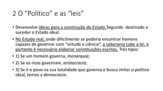 2 O “Político” e as “leis”
• Desenvolve ideias para a construção do Estado Segundo destinado a
suceder o Estado ideal.
• No Estado real, onde dificilmente se poderia encontrar homens
capazes de governar com “virtude e ciência”, a soberania cabe a lei, e
portanto é necessário elaborar constituições escritas. Três tipos:
• 1) Se um homem governa, monarquia;
• 2) Se os ricos governam, aristocracia;
• 3) Se é o povo na sua totalidade que governa e busca imitar o político
ideal, temos a democracia.
 