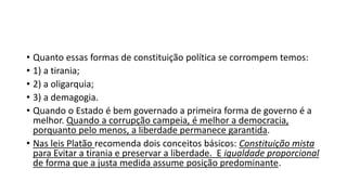 • Quanto essas formas de constituição política se corrompem temos:
• 1) a tirania;
• 2) a oligarquia;
• 3) a demagogia.
• Quando o Estado é bem governado a primeira forma de governo é a
melhor. Quando a corrupção campeia, é melhor a democracia,
porquanto pelo menos, a liberdade permanece garantida.
• Nas leis Platão recomenda dois conceitos básicos: Constituição mista
para Evitar a tirania e preservar a liberdade. E igualdade proporcional
de forma que a justa medida assume posição predominante.
 